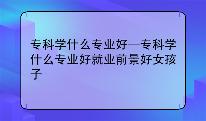 专科学什么专业好—专科学什么专业好就业前景好女孩子