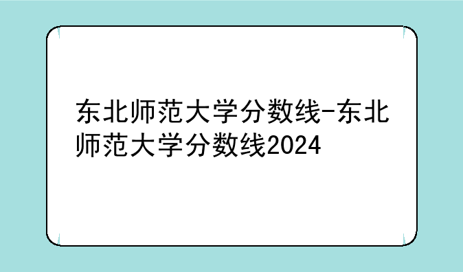 东北师范大学分数线-东北师范大学分数线2024