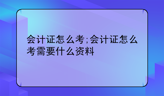 会计证怎么考;会计证怎么考需要什么资料
