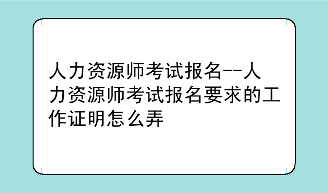 人力资源师考试报名--人力资源师考试报名要求的工作证明怎么弄