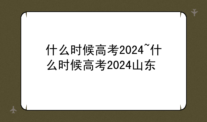 什么时候高考2024~什么时候高考2024山东