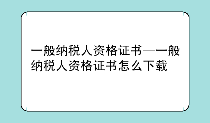 一般纳税人资格证书—一般纳税人资格证书怎么下载