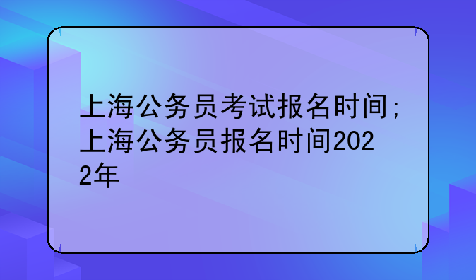 上海公务员考试报名时间;上海公务员报名时间2022年