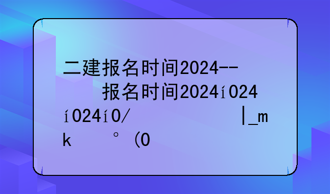 二建报名时间2024--二建报名时间过了怎么办