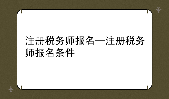 注册税务师报名—注册税务师报名条件