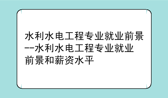 水利水电工程专业就业前景--水利水电工程专业就业前景和薪资水平