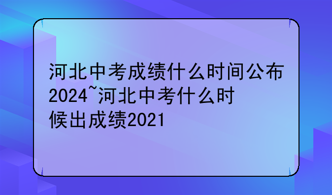 河北中考成绩什么时间公布2024~河北中考什么时候出成绩2021