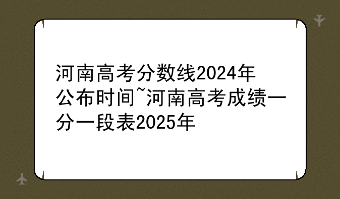 河南高考分数线2024年公布时间~河南高考成绩一分一段表2025年