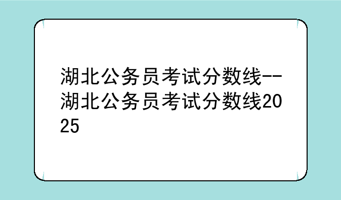 湖北公务员考试分数线--湖北公务员考试分数线2025