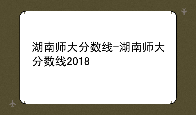 湖南师大分数线-湖南师大分数线2018