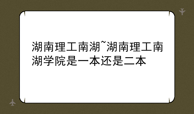 湖南理工南湖~湖南理工南湖学院是一本还是二本