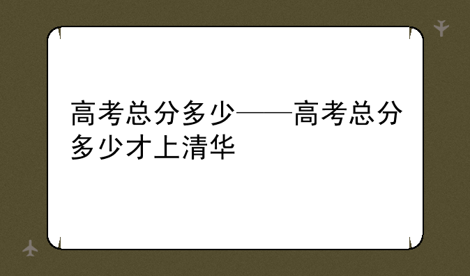 高考总分多少——高考总分多少才上清华
