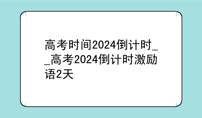 高考时间2024倒计时__高考2024倒计时激励语2天