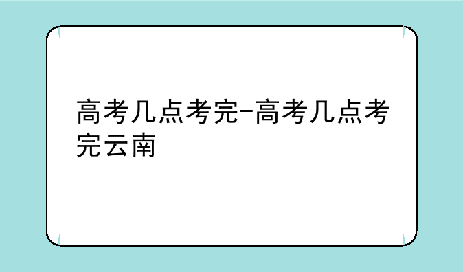 高考几点考完-高考几点考完云南