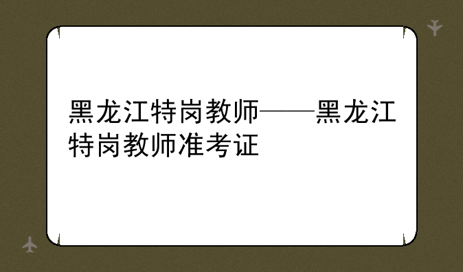 黑龙江特岗教师——黑龙江特岗教师准考证