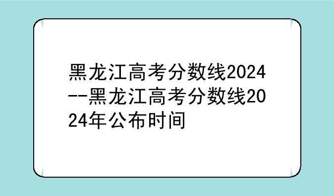 黑龙江高考分数线2024--黑龙江高考分数线2024年公布时间