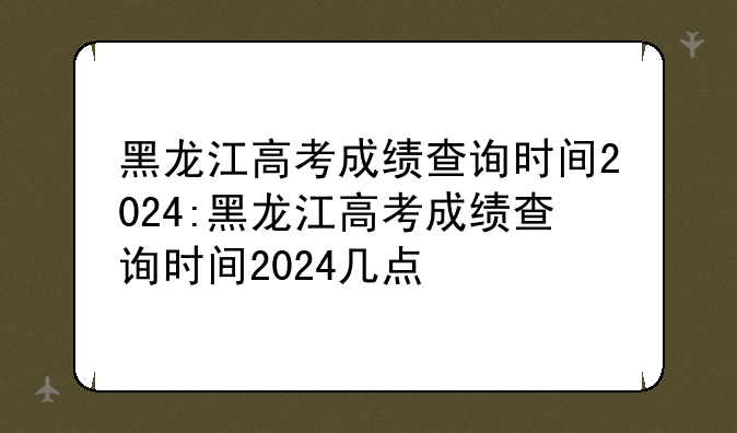 黑龙江高考成绩查询时间2024:黑龙江高考成绩查询时间2024几点㇏