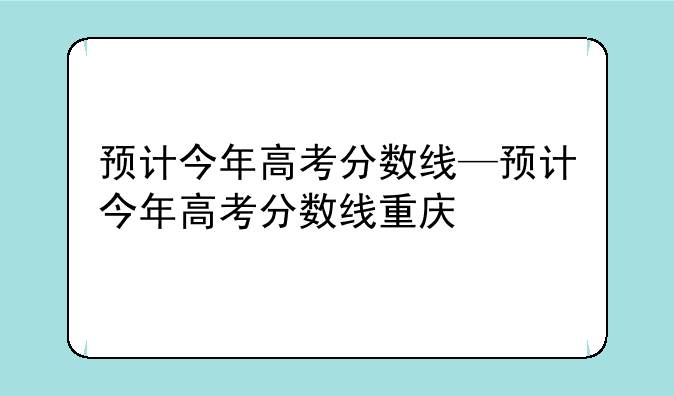 预计今年高考分数线—预计今年高考分数线重庆