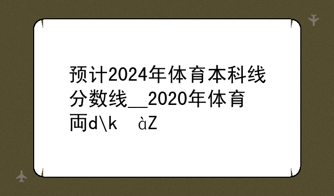 预计2024年体育本科线分数线__2020年体育专业本科线