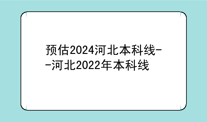 预估2024河北本科线--河北2022年本科线