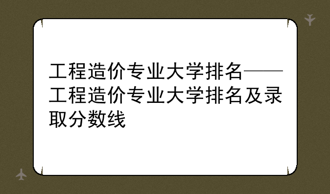 工程造价专业大学排名——工程造价专业大学排名及录取分数线