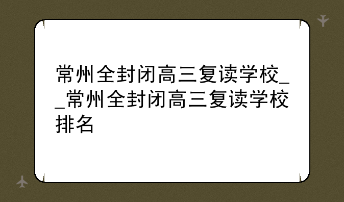 常州全封闭高三复读学校__常州全封闭高三复读学校排名