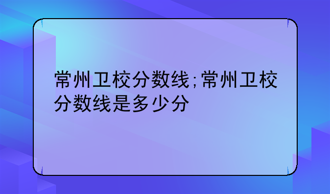 常州卫校分数线;常州卫校分数线是多少分