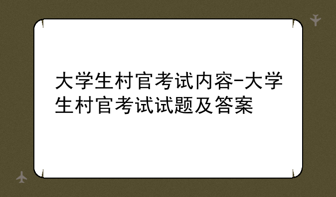 大学生村官考试内容-大学生村官考试试题及答案