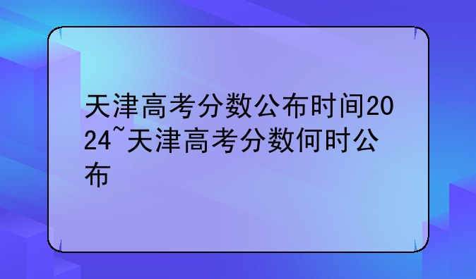 天津高考分数公布时间2024~天津高考分数何时公布