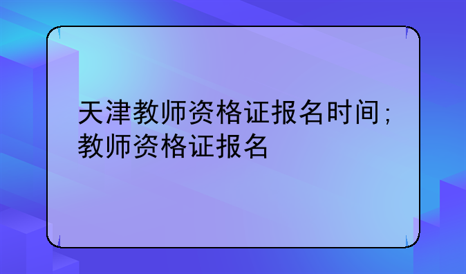 天津教师资格证报名时间;教师资格证报名