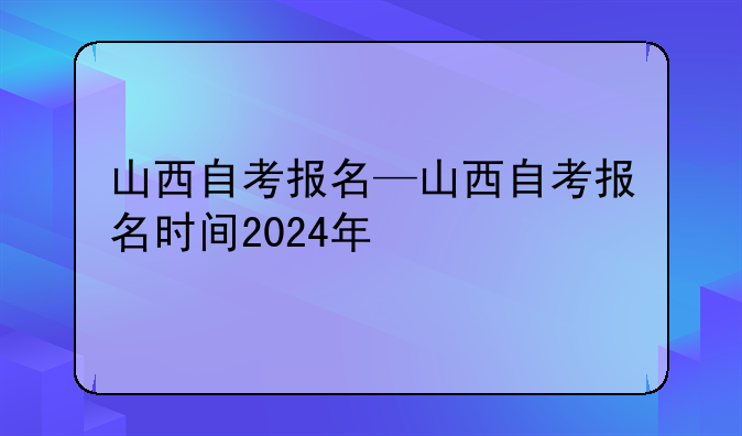山西自考报名—山西自考报名时间2024年
