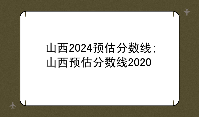 山西2024预估分数线;山西预估分数线2020