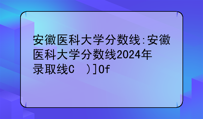 安徽医科大学分数线:安徽医科大学分数线2024年录取线是多少