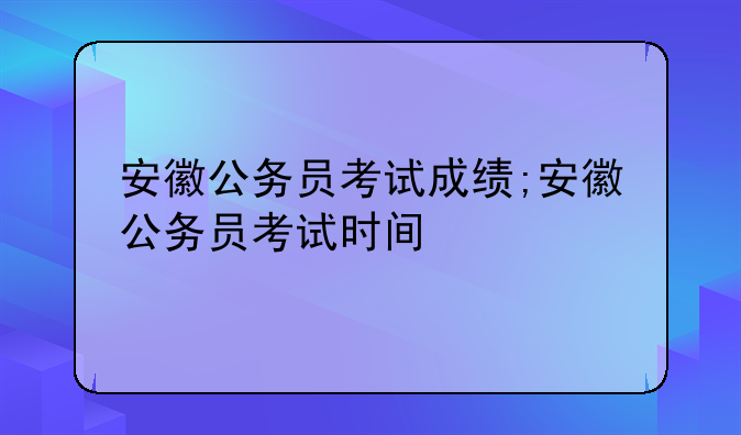 安徽公务员考试成绩;安徽公务员考试时间