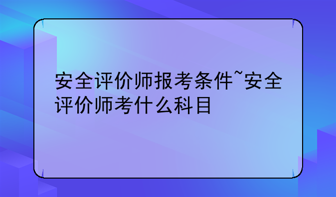 安全评价师报考条件~安全评价师考什么科目
