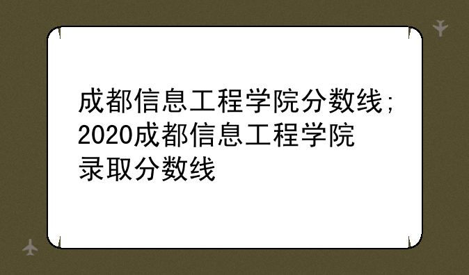 成都信息工程学院分数线;2020成都信息工程学院录取分数线
