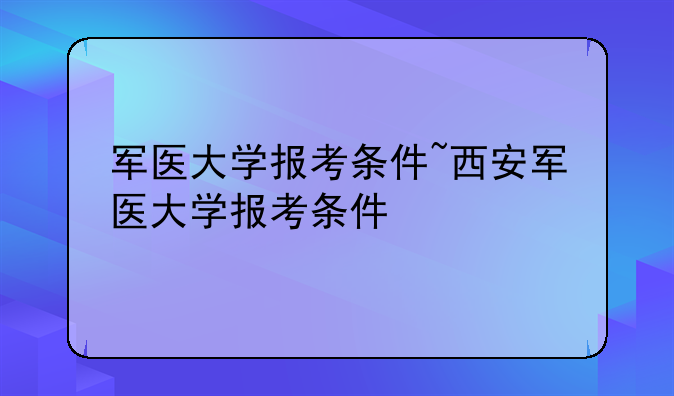 军医大学报考条件~西安军医大学报考条件