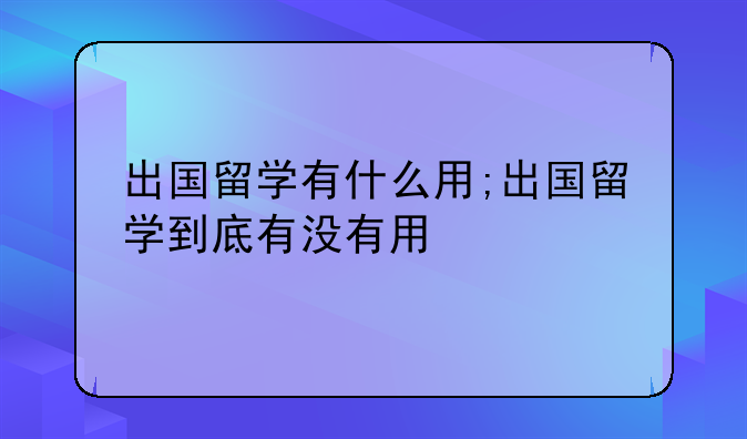 出国留学有什么用;出国留学到底有没有用