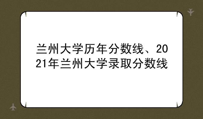 兰州大学历年分数线、2021年兰州大学录取分数线
