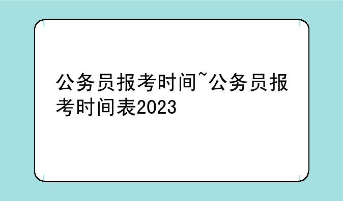 公务员报考时间~公务员报考时间表2023