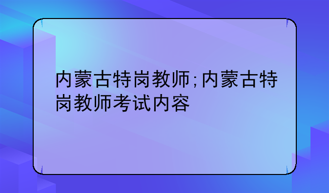 内蒙古特岗教师;内蒙古特岗教师考试内容