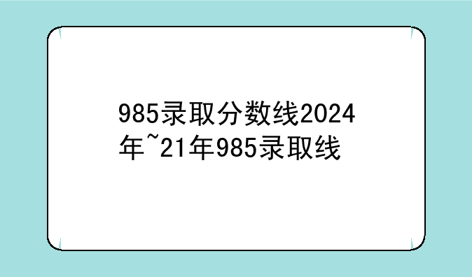 985录取分数线2024年~21年985录取线